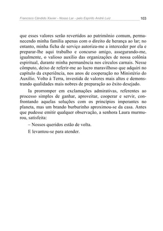 Francisco Cândido Xavier - Nosso Lar - pelo Espírito André Luiz   103




que esses valores serão revertidos ao patrimônio comum, perma-
necendo minha família apenas com o direito de herança ao lar; no
entanto, minha ficha de serviço autoriza-me a interceder por ela e
preparar-lhe aqui trabalho e concurso amigo, assegurando-me,
igualmente, o valioso auxílio das organizações de nossa colônia
espiritual, durante minha permanência nos círculos carnais. Nesse
cômputo, deixo de referir-me ao lucro maravilhoso que adquiri no
capítulo da experiência, nos anos de cooperação no Ministério do
Auxílio. Volto à Terra, investida de valores mais altos e demons-
trando qualidades mais nobres de preparação ao êxito desejado.
     Ia prorromper em exclamações admirativas, referentes ao
processo simples de ganhar, aproveitar, cooperar e servir, con-
frontando aquelas soluções com os princípios imperantes no
planeta, mas um brando burburinho aproximou-se da casa. Antes
que pudesse emitir qualquer observação, a senhora Laura murmu-
rou, satisfeita:
     – Nossos queridos estão de volta.
     E levantou-se para atender.
 