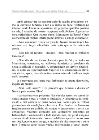 Francisco Cândido Xavier - Nosso Lar - pelo Espírito André Luiz   105




     Após enlevar-me na contemplação do quadro prodigioso, co-
mo se estivesse bebendo a luz e a calma da noite, voltamos ao
interior, onde Lísias se aproximou de pequeno aparelho postado
na sala, à maneira de nossos receptores radiofônicos. Aguçou-se-
me a curiosidade. Que iríamos ouvir? Mensagens da Terra? Vindo
ao encontro de minhas interrogações íntimas, o amigo esclareceu:
     – Não ouviremos vozes do planeta. Nossas transmissões ba-
seiam-se em forças vibratórias mais sutis que as da esfera da
crosta.
     – Mas não há recurso - indaguei - para recolher as emissões
terrestres?
     – Sem dúvida que temos elementos para fazê-lo, em todos os
Ministérios; entretanto, no ambiente doméstico o problema de
nossa atualidade é essencial. A programação do serviço necessá-
rio, as notas da Espiritualidade Superior e os ensinamentos eleva-
dos vivem, agora, para nós outros, muito acima de qualquer cogi-
tação terrestre.
     A observação era justa; mas, habituado ao apego doméstico,
inquiri, de pronto:
     – Será tanto assim? E os parentes que ficaram a distância?
Nossos pais, nossos filhos?
     – Já esperava essa pergunta: Nos círculos terrestres somos le-
vados, muitas vezes, a viciar as situações. A hipertrofia do senti-
mento é mal comum de quase todos nós. Somos, por lá, velhos
prisioneiros da condição exclusivista. Em família, isolamo-nos
freqüentemente no cadinho do sangue e esquecemos o resto das
obrigações. Vivemos distraídos dos verdadeiros princípios de
fraternidade. Ensinamo-los a todo mundo, mas, em geral, chegado
o momento do testemunho, somos solidários apenas com os nos-
sos. Aqui, porém, meu amigo, a medalha da vida apresenta a outra
face. É preciso curar nossas velhas enfermidades e sanar injusti-
 