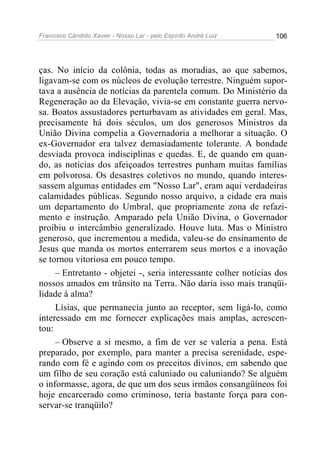 Francisco Cândido Xavier - Nosso Lar - pelo Espírito André Luiz   106




ças. No início da colônia, todas as moradias, ao que sabemos,
ligavam-se com os núcleos de evolução terrestre. Ninguém supor-
tava a ausência de notícias da parentela comum. Do Ministério da
Regeneração ao da Elevação, vivia-se em constante guerra nervo-
sa. Boatos assustadores perturbavam as atividades em geral. Mas,
precisamente há dois séculos, um dos generosos Ministros da
União Divina compelia a Governadoria a melhorar a situação. O
ex-Governador era talvez demasiadamente tolerante. A bondade
desviada provoca indisciplinas e quedas. E, de quando em quan-
do, as notícias dos afeiçoados terrestres punham muitas famílias
em polvorosa. Os desastres coletivos no mundo, quando interes-
sassem algumas entidades em "Nosso Lar", eram aqui verdadeiras
calamidades públicas. Segundo nosso arquivo, a cidade era mais
um departamento do Umbral, que propriamente zona de refazi-
mento e instrução. Amparado pela União Divina, o Governador
proibiu o intercâmbio generalizado. Houve luta. Mas o Ministro
generoso, que incrementou a medida, valeu-se do ensinamento de
Jesus que manda os mortos enterrarem seus mortos e a inovação
se tornou vitoriosa em pouco tempo.
     – Entretanto - objetei -, seria interessante colher notícias dos
nossos amados em trânsito na Terra. Não daria isso mais tranqüi-
lidade à alma?
     Lísias, que permanecia junto ao receptor, sem ligá-lo, como
interessado em me fornecer explicações mais amplas, acrescen-
tou:
     – Observe a si mesmo, a fim de ver se valeria a pena. Está
preparado, por exemplo, para manter a precisa serenidade, espe-
rando com fé e agindo com os preceitos divinos, em sabendo que
um filho de seu coração está caluniado ou caluniando? Se alguém
o informasse, agora, de que um dos seus irmãos consangüíneos foi
hoje encarcerado como criminoso, teria bastante força para con-
servar-se tranqüilo?
 