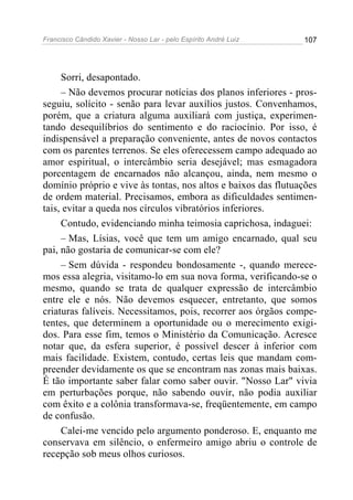 Francisco Cândido Xavier - Nosso Lar - pelo Espírito André Luiz   107




     Sorri, desapontado.
     – Não devemos procurar notícias dos planos inferiores - pros-
seguiu, solícito - senão para levar auxílios justos. Convenhamos,
porém, que a criatura alguma auxiliará com justiça, experimen-
tando desequilíbrios do sentimento e do raciocínio. Por isso, é
indispensável a preparação conveniente, antes de novos contactos
com os parentes terrenos. Se eles oferecessem campo adequado ao
amor espiritual, o intercâmbio seria desejável; mas esmagadora
porcentagem de encarnados não alcançou, ainda, nem mesmo o
domínio próprio e vive às tontas, nos altos e baixos das flutuações
de ordem material. Precisamos, embora as dificuldades sentimen-
tais, evitar a queda nos círculos vibratórios inferiores.
     Contudo, evidenciando minha teimosia caprichosa, indaguei:
     – Mas, Lísias, você que tem um amigo encarnado, qual seu
pai, não gostaria de comunicar-se com ele?
     – Sem dúvida - respondeu bondosamente -, quando merece-
mos essa alegria, visitamo-lo em sua nova forma, verificando-se o
mesmo, quando se trata de qualquer expressão de intercâmbio
entre ele e nós. Não devemos esquecer, entretanto, que somos
criaturas falíveis. Necessitamos, pois, recorrer aos órgãos compe-
tentes, que determinem a oportunidade ou o merecimento exigi-
dos. Para esse fim, temos o Ministério da Comunicação. Acresce
notar que, da esfera superior, é possível descer à inferior com
mais facilidade. Existem, contudo, certas leis que mandam com-
preender devidamente os que se encontram nas zonas mais baixas.
É tão importante saber falar como saber ouvir. "Nosso Lar" vivia
em perturbações porque, não sabendo ouvir, não podia auxiliar
com êxito e a colônia transformava-se, freqüentemente, em campo
de confusão.
     Calei-me vencido pelo argumento ponderoso. E, enquanto me
conservava em silêncio, o enfermeiro amigo abriu o controle de
recepção sob meus olhos curiosos.
 