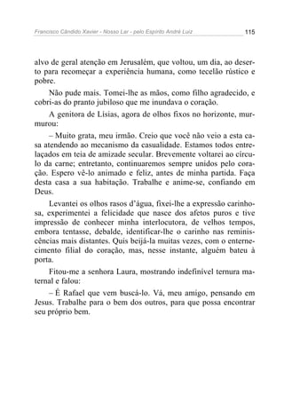 Francisco Cândido Xavier - Nosso Lar - pelo Espírito André Luiz   115




alvo de geral atenção em Jerusalém, que voltou, um dia, ao deser-
to para recomeçar a experiência humana, como tecelão rústico e
pobre.
     Não pude mais. Tomei-lhe as mãos, como filho agradecido, e
cobri-as do pranto jubiloso que me inundava o coração.
     A genitora de Lísias, agora de olhos fixos no horizonte, mur-
murou:
     – Muito grata, meu irmão. Creio que você não veio a esta ca-
sa atendendo ao mecanismo da casualidade. Estamos todos entre-
laçados em teia de amizade secular. Brevemente voltarei ao círcu-
lo da carne; entretanto, continuaremos sempre unidos pelo cora-
ção. Espero vê-lo animado e feliz, antes de minha partida. Faça
desta casa a sua habitação. Trabalhe e anime-se, confiando em
Deus.
     Levantei os olhos rasos d’água, fixei-lhe a expressão carinho-
sa, experimentei a felicidade que nasce dos afetos puros e tive
impressão de conhecer minha interlocutora, de velhos tempos,
embora tentasse, debalde, identificar-lhe o carinho nas reminis-
cências mais distantes. Quis beijá-la muitas vezes, com o enterne-
cimento filial do coração, mas, nesse instante, alguém bateu à
porta.
     Fitou-me a senhora Laura, mostrando indefinível ternura ma-
ternal e falou:
     – É Rafael que vem buscá-lo. Vá, meu amigo, pensando em
Jesus. Trabalhe para o bem dos outros, para que possa encontrar
seu próprio bem.
 