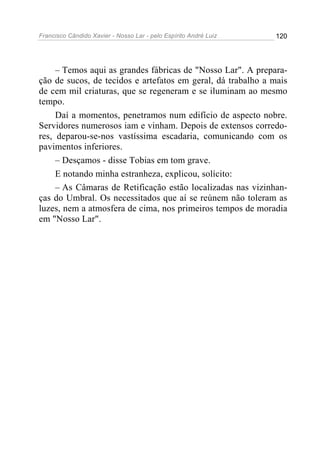 Francisco Cândido Xavier - Nosso Lar - pelo Espírito André Luiz   120




     – Temos aqui as grandes fábricas de "Nosso Lar". A prepara-
ção de sucos, de tecidos e artefatos em geral, dá trabalho a mais
de cem mil criaturas, que se regeneram e se iluminam ao mesmo
tempo.
     Daí a momentos, penetramos num edifício de aspecto nobre.
Servidores numerosos iam e vinham. Depois de extensos corredo-
res, deparou-se-nos vastíssima escadaria, comunicando com os
pavimentos inferiores.
     – Desçamos - disse Tobias em tom grave.
     E notando minha estranheza, explicou, solícito:
     – As Câmaras de Retificação estão localizadas nas vizinhan-
ças do Umbral. Os necessitados que aí se reúnem não toleram as
luzes, nem a atmosfera de cima, nos primeiros tempos de moradia
em "Nosso Lar".
 