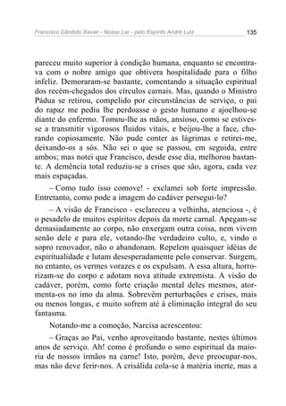 Francisco Cândido Xavier - Nosso Lar - pelo Espírito André Luiz   135




pareceu muito superior à condição humana, enquanto se encontra-
va com o nobre amigo que obtivera hospitalidade para o filho
infeliz. Demoraram-se bastante, comentando a situação espiritual
dos recém-chegados dos círculos carnais. Mas, quando o Ministro
Pádua se retirou, compelido por circunstâncias de serviço, o pai
do rapaz me pediu lhe perdoasse o gesto humano e ajoelhou-se
diante do enfermo. Tomou-lhe as mãos, ansioso, como se estives-
se a transmitir vigorosos fluidos vitais, e beijou-lhe a face, cho-
rando copiosamente. Não pude conter as lágrimas e retirei-me,
deixando-os a sós. Não sei o que se passou, em seguida, entre
ambos; mas notei que Francisco, desde esse dia, melhorou bastan-
te. A demência total reduziu-se a crises que são, agora, cada vez
mais espaçadas.
     – Como tudo isso comove! - exclamei sob forte impressão.
Entretanto, como pode a imagem do cadáver persegui-lo?
     – A visão de Francisco - esclareceu a velhinha, atenciosa -, é
o pesadelo de muitos espíritos depois da morte carnal. Apegam-se
demasiadamente ao corpo, não enxergam outra coisa, nem vivem
senão dele e para ele, votando-lhe verdadeiro culto, e, vindo o
sopro renovador, não o abandonam. Repelem quaisquer idéias de
espiritualidade e lutam desesperadamente pelo conservar. Surgem,
no entanto, os vermes vorazes e os expulsam. A essa altura, horro-
rizam-se do corpo e adotam nova atitude extremista. A visão do
cadáver, porém, como forte criação mental deles mesmos, ator-
menta-os no imo da alma. Sobrevêm perturbações e crises, mais
ou menos longas, e muito sofrem até à eliminação integral do seu
fantasma.
     Notando-me a comoção, Narcisa acrescentou:
     – Graças ao Pai, venho aproveitando bastante, nestes últimos
anos de serviço. Ah! como é profundo o sono espiritual da maio-
ria de nossos irmãos na carne! Isto, porém, deve preocupar-nos,
mas não deve ferir-nos. A crisálida cola-se à matéria inerte, mas a
 