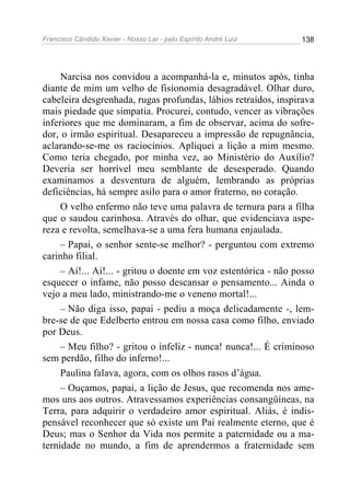 Francisco Cândido Xavier - Nosso Lar - pelo Espírito André Luiz   138




     Narcisa nos convidou a acompanhá-la e, minutos após, tinha
diante de mim um velho de fisionomia desagradável. Olhar duro,
cabeleira desgrenhada, rugas profundas, lábios retraídos, inspirava
mais piedade que simpatia. Procurei, contudo, vencer as vibrações
inferiores que me dominaram, a fim de observar, acima do sofre-
dor, o irmão espiritual. Desapareceu a impressão de repugnância,
aclarando-se-me os raciocínios. Apliquei a lição a mim mesmo.
Como teria chegado, por minha vez, ao Ministério do Auxílio?
Deveria ser horrível meu semblante de desesperado. Quando
examinamos a desventura de alguém, lembrando as próprias
deficiências, há sempre asilo para o amor fraterno, no coração.
     O velho enfermo não teve uma palavra de ternura para a filha
que o saudou carinhosa. Através do olhar, que evidenciava aspe-
reza e revolta, semelhava-se a uma fera humana enjaulada.
     – Papai, o senhor sente-se melhor? - perguntou com extremo
carinho filial.
     – Ai!... Ai!... - gritou o doente em voz estentórica - não posso
esquecer o infame, não posso descansar o pensamento... Ainda o
vejo a meu lado, ministrando-me o veneno mortal!...
     – Não diga isso, papai - pediu a moça delicadamente -, lem-
bre-se de que Edelberto entrou em nossa casa como filho, enviado
por Deus.
     – Meu filho? - gritou o infeliz - nunca! nunca!... É criminoso
sem perdão, filho do inferno!...
     Paulina falava, agora, com os olhos rasos d’água.
     – Ouçamos, papai, a lição de Jesus, que recomenda nos ame-
mos uns aos outros. Atravessamos experiências consangüíneas, na
Terra, para adquirir o verdadeiro amor espiritual. Aliás, é indis-
pensável reconhecer que só existe um Pai realmente eterno, que é
Deus; mas o Senhor da Vida nos permite a paternidade ou a ma-
ternidade no mundo, a fim de aprendermos a fraternidade sem
 