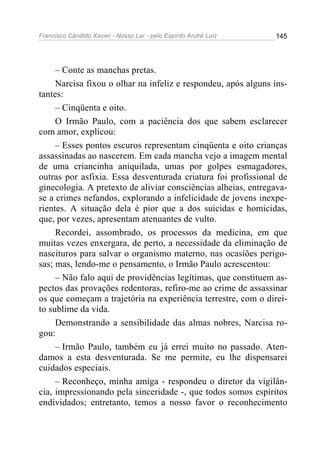 Francisco Cândido Xavier - Nosso Lar - pelo Espírito André Luiz   145




     – Conte as manchas pretas.
     Narcisa fixou o olhar na infeliz e respondeu, após alguns ins-
tantes:
     – Cinqüenta e oito.
     O Irmão Paulo, com a paciência dos que sabem esclarecer
com amor, explicou:
     – Esses pontos escuros representam cinqüenta e oito crianças
assassinadas ao nascerem. Em cada mancha vejo a imagem mental
de uma criancinha aniquilada, umas por golpes esmagadores,
outras por asfixia. Essa desventurada criatura foi profissional de
ginecologia. A pretexto de aliviar consciências alheias, entregava-
se a crimes nefandos, explorando a infelicidade de jovens inexpe-
rientes. A situação dela é pior que a dos suicidas e homicidas,
que, por vezes, apresentam atenuantes de vulto.
     Recordei, assombrado, os processos da medicina, em que
muitas vezes enxergara, de perto, a necessidade da eliminação de
nascituros para salvar o organismo materno, nas ocasiões perigo-
sas; mas, lendo-me o pensamento, o Irmão Paulo acrescentou:
     – Não falo aqui de providências legítimas, que constituem as-
pectos das provações redentoras, refiro-me ao crime de assassinar
os que começam a trajetória na experiência terrestre, com o direi-
to sublime da vida.
     Demonstrando a sensibilidade das almas nobres, Narcisa ro-
gou:
     – Irmão Paulo, também eu já errei muito no passado. Aten-
damos a esta desventurada. Se me permite, eu lhe dispensarei
cuidados especiais.
     – Reconheço, minha amiga - respondeu o diretor da vigilân-
cia, impressionando pela sinceridade -, que todos somos espíritos
endividados; entretanto, temos a nosso favor o reconhecimento
 
