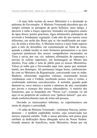 Francisco Cândido Xavier - Nosso Lar - pelo Espírito André Luiz   150




     – O mais belo recinto do nosso Ministério é o destinado às
palestras do Governador. A Ministra Veneranda descobriu que ele
sempre estimou as paisagens de gosto helênico, mais antigo, e
decorou o salão a traços especiais, formados em pequenos canais
de água fresca, pontes graciosas, lagos minúsculos, palanquins de
arvoredo e frondejante vegetação. Cada mês do ano mostra cores
diferentes, em razão das flores que se vão modificando em espé-
cie, de trinta a trinta dias. A Ministra reserva o mais lindo aspecto
para o mês de dezembro, em comemoração ao Natal de Jesus,
quando a cidade recebe os mais formosos pensamentos e as mais
vigorosas promessas dos nossos companheiros encarnados na
Terra e envia, por sua vez, ardentes afirmações de esperança e
serviço às esferas superiores, em homenagem ao Mestre dos
mestres. Esse salão é nota de júbilo para os nossos Ministérios.
Talvez já saiba que o Governador aqui vem, quase que semanal-
mente, aos domingos. Ali permanece longas horas, conferencian-
do com os Ministros da Regeneração, conversando com os traba-
lhadores, oferecendo sugestões valiosas, examinando nossas
vizinhanças com o Umbral, recebendo nossos votos e visitas, e
confortando enfermos convalescentes. À noitinha, quando pode
demorar-se, ouve música e assiste a números de arte, executados
por jovens e crianças dos nossos educandários. A maioria dos
forasteiros, que se hospedam em "Nosso Lar", costuma vir até
aqui só no propósito de conhecer esse "palácio natural", que aco-
moda confortavelmente mais de trinta mil pessoas.
     Ouvindo os interessantes informes, eu experimentava um
misto de alegria e curiosidade.
     – O salão da Ministra Veneranda - continuou Narcisa, anima-
damente – é também esplêndido recinto, cuja conservação nos
merece especial carinho. Todo o nosso préstimo será pouco para
retribuir as dedicações dessa abnegada serva de Nosso Senhor.
Grande número de benefícios, neste Ministério, foram por ela
 