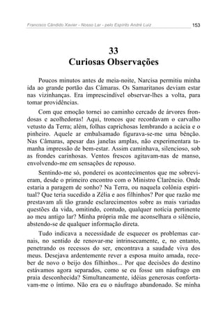 Francisco Cândido Xavier - Nosso Lar - pelo Espírito André Luiz   153




                              33
                     Curiosas Observações
     Poucos minutos antes de meia-noite, Narcisa permitiu minha
ida ao grande portão das Câmaras. Os Samaritanos deviam estar
nas vizinhanças. Era imprescindível observar-lhes a volta, para
tomar providências.
     Com que emoção tornei ao caminho cercado de árvores fron-
dosas e acolhedoras! Aqui, troncos que recordavam o carvalho
vetusto da Terra; além, folhas caprichosas lembrando a acácia e o
pinheiro. Aquele ar embalsamado figurava-se-me uma bênção.
Nas Câmaras, apesar das janelas amplas, não experimentara ta-
manha impressão de bem-estar. Assim caminhava, silencioso, sob
as frondes carinhosas. Ventos frescos agitavam-nas de manso,
envolvendo-me em sensações de repouso.
     Sentindo-me só, ponderei os acontecimentos que me sobrevi-
eram, desde o primeiro encontro com o Ministro Clarêncio. Onde
estaria a paragem de sonho? Na Terra, ou naquela colônia espiri-
tual? Que teria sucedido a Zélia e aos filhinhos? Por que razão me
prestavam ali tão grande esclarecimentos sobre as mais variadas
questões da vida, omitindo, contudo, qualquer notícia pertinente
ao meu antigo lar? Minha própria mãe me aconselhara o silêncio,
abstendo-se de qualquer informação direta.
     Tudo indicava a necessidade de esquecer os problemas car-
nais, no sentido de renovar-me intrinsecamente, e, no entanto,
penetrando os recessos do ser, encontrava a saudade viva dos
meus. Desejava ardentemente rever a esposa muito amada, rece-
ber de novo o beijo dos filhinhos... Por que decisões do destino
estávamos agora separados, como se eu fosse um náufrago em
praia desconhecida? Simultaneamente, idéias generosas conforta-
vam-me o íntimo. Não era eu o náufrago abandonado. Se minha
 