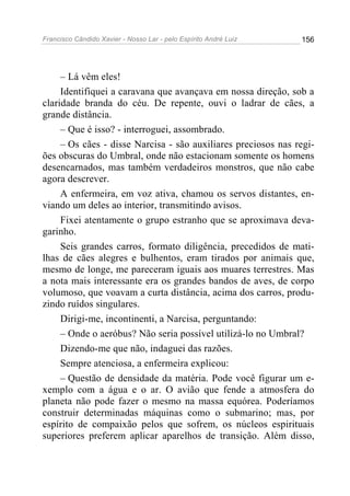 Francisco Cândido Xavier - Nosso Lar - pelo Espírito André Luiz   156




     – Lá vêm eles!
     Identifiquei a caravana que avançava em nossa direção, sob a
claridade branda do céu. De repente, ouvi o ladrar de cães, a
grande distância.
     – Que é isso? - interroguei, assombrado.
     – Os cães - disse Narcisa - são auxiliares preciosos nas regi-
ões obscuras do Umbral, onde não estacionam somente os homens
desencarnados, mas também verdadeiros monstros, que não cabe
agora descrever.
     A enfermeira, em voz ativa, chamou os servos distantes, en-
viando um deles ao interior, transmitindo avisos.
     Fixei atentamente o grupo estranho que se aproximava deva-
garinho.
     Seis grandes carros, formato diligência, precedidos de mati-
lhas de cães alegres e bulhentos, eram tirados por animais que,
mesmo de longe, me pareceram iguais aos muares terrestres. Mas
a nota mais interessante era os grandes bandos de aves, de corpo
volumoso, que voavam a curta distância, acima dos carros, produ-
zindo ruídos singulares.
     Dirigi-me, incontinenti, a Narcisa, perguntando:
     – Onde o aeróbus? Não seria possível utilizá-lo no Umbral?
     Dizendo-me que não, indaguei das razões.
     Sempre atenciosa, a enfermeira explicou:
     – Questão de densidade da matéria. Pode você figurar um e-
xemplo com a água e o ar. O avião que fende a atmosfera do
planeta não pode fazer o mesmo na massa equórea. Poderíamos
construir determinadas máquinas como o submarino; mas, por
espírito de compaixão pelos que sofrem, os núcleos espirituais
superiores preferem aplicar aparelhos de transição. Além disso,
 