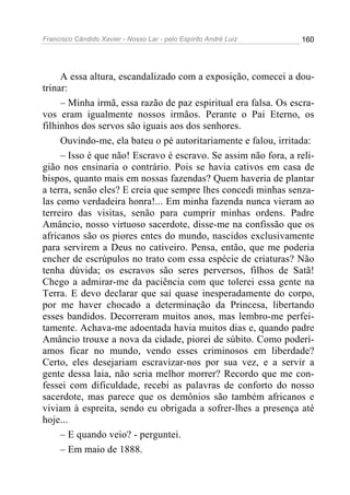 Francisco Cândido Xavier - Nosso Lar - pelo Espírito André Luiz   160




     A essa altura, escandalizado com a exposição, comecei a dou-
trinar:
     – Minha irmã, essa razão de paz espiritual era falsa. Os escra-
vos eram igualmente nossos irmãos. Perante o Pai Eterno, os
filhinhos dos servos são iguais aos dos senhores.
     Ouvindo-me, ela bateu o pé autoritariamente e falou, irritada:
     – Isso é que não! Escravo é escravo. Se assim não fora, a reli-
gião nos ensinaria o contrário. Pois se havia cativos em casa de
bispos, quanto mais em nossas fazendas? Quem haveria de plantar
a terra, senão eles? E creia que sempre lhes concedi minhas senza-
las como verdadeira honra!... Em minha fazenda nunca vieram ao
terreiro das visitas, senão para cumprir minhas ordens. Padre
Amâncio, nosso virtuoso sacerdote, disse-me na confissão que os
africanos são os piores entes do mundo, nascidos exclusivamente
para servirem a Deus no cativeiro. Pensa, então, que me poderia
encher de escrúpulos no trato com essa espécie de criaturas? Não
tenha dúvida; os escravos são seres perversos, filhos de Satã!
Chego a admirar-me da paciência com que tolerei essa gente na
Terra. E devo declarar que saí quase inesperadamente do corpo,
por me haver chocado a determinação da Princesa, libertando
esses bandidos. Decorreram muitos anos, mas lembro-me perfei-
tamente. Achava-me adoentada havia muitos dias e, quando padre
Amâncio trouxe a nova da cidade, piorei de súbito. Como poderí-
amos ficar no mundo, vendo esses criminosos em liberdade?
Certo, eles desejariam escravizar-nos por sua vez, e a servir a
gente dessa laia, não seria melhor morrer? Recordo que me con-
fessei com dificuldade, recebi as palavras de conforto do nosso
sacerdote, mas parece que os demônios são também africanos e
viviam à espreita, sendo eu obrigada a sofrer-lhes a presença até
hoje...
     – E quando veio? - perguntei.
     – Em maio de 1888.
 