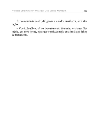 Francisco Cândido Xavier - Nosso Lar - pelo Espírito André Luiz   162




     E, no mesmo instante, dirigiu-se a um dos auxiliares, sem afe-
tação:
     – Você, Zenóbio, vá ao departamento feminino e chame Ne-
mésia, em meu nome, para que conduza mais uma irmã aos leitos
de tratamento.
 
