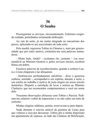 Francisco Cândido Xavier - Nosso Lar - pelo Espírito André Luiz   168




                                     36
                                  O Sonho
     Prosseguiram os serviços, incessantemente. Enfermos exigin-
do cuidado, perturbados reclamando dedicação.
     Ao cair da noite, já me sentia integrado no mecanismo dos
passes, aplicando-os aos necessitados de toda sorte.
     Pela manhã, regressou Tobias às Câmaras e, mais por genero-
sidade que por outro motivo, estimulou-me com palavras anima-
doras.
     – Muito bem, André! - exclamou ele, contente - vou reco-
mendá-lo ao Ministro Genésio e, pelos serviços iniciais, receberá
bônus em dobro.
     Ensaiava palavras de reconhecimento, quando a senhora Lau-
ra e Lísias chegaram e me abraçaram.
     – Sentimo-nos profundamente satisfeitos - disse a generosa
senhora, sorrindo -, acompanhei-o em espírito, durante a noite, e
sua estréia no trabalho é motivo de justa alegria em nosso círculo
doméstico. Disputei a satisfação de levar a notícia ao Ministro
Clarêncio, que me recomendou cumprimentasse a você em nome
dele.
     Trocaram observações afetuosas com Tobias e Narcisa. Pedi-
ram-me relatório verbal de impressões e eu não cabia em mim de
contente.
     Minhas alegrias sublimes, porém, reservavam-se para depois.
     Nada obstante o convite amável da genitora de Lísias para
que voltasse a casa por descansar, Tobias pôs à minha disposição
um apartamento de repouso, ao lado das Câmaras de Retificação,
 