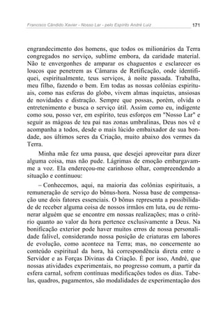 Francisco Cândido Xavier - Nosso Lar - pelo Espírito André Luiz   171




engrandecimento dos homens, que todos os milionários da Terra
congregados no serviço, sublime embora, da caridade material.
Não te envergonhes de amparar os chaguentos e esclarecer os
loucos que penetrem as Câmaras de Retificação, onde identifi-
quei, espiritualmente, teus serviços, à noite passada. Trabalha,
meu filho, fazendo o bem. Em todas as nossas colônias espiritu-
ais, como nas esferas do globo, vivem almas inquietas, ansiosas
de novidades e distração. Sempre que possas, porém, olvida o
entretenimento e busca o serviço útil. Assim como eu, indigente
como sou, posso ver, em espírito, teus esforços em "Nosso Lar" e
seguir as mágoas de teu pai nas zonas umbralinas, Deus nos vê e
acompanha a todos, desde o mais lúcido embaixador de sua bon-
dade, aos últimos seres da Criação, muito abaixo dos vermes da
Terra.
     Minha mãe fez uma pausa, que desejei aproveitar para dizer
alguma coisa, mas não pude. Lágrimas de emoção embargavam-
me a voz. Ela endereçou-me carinhoso olhar, compreendendo a
situação e continuou:
     – Conhecemos, aqui, na maioria das colônias espirituais, a
remuneração de serviço do bônus-hora. Nossa base de compensa-
ção une dois fatores essenciais. O bônus representa a possibilida-
de de receber alguma coisa de nossos irmãos em luta, ou de remu-
nerar alguém que se encontre em nossas realizações; mas o crité-
rio quanto ao valor da hora pertence exclusivamente a Deus. Na
bonificação exterior pode haver muitos erros de nossa personali-
dade falível, considerando nossa posição de criaturas em labores
de evolução, como acontece na Terra; mas, no concernente ao
conteúdo espiritual da hora, há correspondência direta entre o
Servidor e as Forças Divinas da Criação. É por isso, André, que
nossas atividades experimentais, no progresso comum, a partir da
esfera carnal, sofrem contínuas modificações todos os dias. Tabe-
las, quadros, pagamentos, são modalidades de experimentação dos
 
