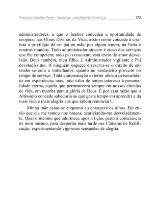 Francisco Cândido Xavier - Nosso Lar - pelo Espírito André Luiz   172




administradores, a que o Senhor concedeu a oportunidade de
cooperar nas Obras Divinas da Vida, assim como concede à cria-
tura o privilégio de ser pai ou mãe, por algum tempo, na Terra e
noutros mundos. Todo administrador sincero é cioso dos serviços
que lhe competem; todo pai consciente está cheio de amor desve-
lado. Deus também, meu filho, é Administrador vigilante e Pai
devotadíssimo. A ninguém esquece e reserva-se o direito de en-
tender-se com o trabalhador, quanto ao verdadeiro proveito no
tempo de serviço. Toda compensação exterior afeta a personalida-
de em experiência; mas, todo valor de tempo interessa à persona-
lidade eterna, aquela que permanecerá sempre em nossos círculos
de vida, em marcha para a glória de Deus. É por essa razão que o
Altíssimo concede sabedoria ao que gasta tempo em aprender e dá
mais vida e mais alegria aos que sabem renunciar!...
     Minha mãe calou-se enquanto eu enxugava os olhos. Foi en-
tão que ela me tomou nos braços, acariciando-me desveladamen-
te. Qual o menino que adormece após a lição, perdi a consciência
de mim mesmo, para despertar mais tarde nas Câmaras de Retifi-
cação, experimentando vigorosas sensações de alegria.
 