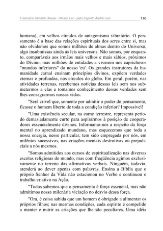 Francisco Cândido Xavier - Nosso Lar - pelo Espírito André Luiz   176




humana), em velhos círculos de antagonismo vibratório. O pen-
samento é a base das relações espirituais dos seres entre si, mas
não olvidemos que somos milhões de almas dentro do Universo,
algo insubmissas ainda às leis universais. Não somos, por enquan-
to, comparáveis aos irmãos mais velhos e mais sábios, próximos
do Divino, mas milhões de entidades a viverem nos caprichosos
"mundos inferiores" do nosso 'eu'. Os grandes instrutores da hu-
manidade carnal ensinam princípios divinos, expõem verdades
eternas e profundas, nos círculos do globo. Em geral, porém, nas
atividades terrenas, recebemos notícias dessas leis sem nos sub-
metermos a elas e tomamos conhecimento dessas verdades sem
lhes consagrarmos nossas vidas.
     "Será crível que, somente por admitir o poder do pensamento,
ficasse o homem liberto de toda a condição inferior? Impossível!
     "Uma existência secular, na carne terrestre, representa perío-
do demasiadamente curto para aspirarmos à posição de coopera-
dores essencialmente divinos. Informamo-nos a respeito da força
mental no aprendizado mundano, mas esquecemos que toda a
nossa energia, nesse particular, tem sido empregada por nós, em
milênios sucessivos, nas criações mentais destrutivas ou prejudi-
ciais a nós mesmos.
     "Somos admitidos aos cursos de espiritualização nas diversas
escolas religiosas do mundo, mas com freqüência agimos exclusi-
vamente no terreno das afirmativas verbais. Ninguém, todavia,
atenderá ao dever apenas com palavras. Ensina a Bíblia que o
próprio Senhor da Vida não estacionou no Verbo e continuou o
trabalho criativo na Ação.
     "Todos sabemos que o pensamento é força essencial, mas não
admitimos nossa milenária viciação no desvio dessa força.
     "Ora, é coisa sabida que um homem é obrigado a alimentar os
próprios filhos; nas mesmas condições, cada espírito é compelido
a manter e nutrir as criações que lhe são peculiares. Uma idéia
 