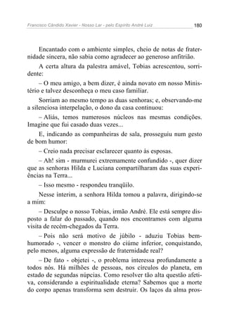 Francisco Cândido Xavier - Nosso Lar - pelo Espírito André Luiz   180




     Encantado com o ambiente simples, cheio de notas de frater-
nidade sincera, não sabia como agradecer ao generoso anfitrião.
     A certa altura da palestra amável, Tobias acrescentou, sorri-
dente:
     – O meu amigo, a bem dizer, é ainda novato em nosso Minis-
tério e talvez desconheça o meu caso familiar.
     Sorriam ao mesmo tempo as duas senhoras; e, observando-me
a silenciosa interpelação, o dono da casa continuou:
     – Aliás, temos numerosos núcleos nas mesmas condições.
Imagine que fui casado duas vezes...
     E, indicando as companheiras de sala, prosseguiu num gesto
de bom humor:
     – Creio nada precisar esclarecer quanto às esposas.
     – Ah! sim - murmurei extremamente confundido -, quer dizer
que as senhoras Hilda e Luciana compartilharam das suas experi-
ências na Terra...
     – Isso mesmo - respondeu tranqüilo.
     Nesse ínterim, a senhora Hilda tomou a palavra, dirigindo-se
a mim:
     – Desculpe o nosso Tobias, irmão André. Ele está sempre dis-
posto a falar do passado, quando nos encontramos com alguma
visita de recém-chegados da Terra.
     – Pois não será motivo de júbilo - aduziu Tobias bem-
humorado -, vencer o monstro do ciúme inferior, conquistando,
pelo menos, alguma expressão de fraternidade real?
     – De fato - objetei -, o problema interessa profundamente a
todos nós. Há milhões de pessoas, nos círculos do planeta, em
estado de segundas núpcias. Como resolver tão alta questão afeti-
va, considerando a espiritualidade eterna? Sabemos que a morte
do corpo apenas transforma sem destruir. Os laços da alma pros-
 