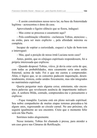 Francisco Cândido Xavier - Nosso Lar - pelo Espírito André Luiz   184




     – E assim construímos nosso novo lar, na base da fraternidade
legítima - acrescentou o dono da casa.
     Aproveitando o ligeiro silêncio que se fizera, indaguei:
     – Mas como se processa o casamento aqui?
     – Pela combinação vibratória - esclareceu Tobias, atencioso -,
ou então, para ser mais explícito -, pela afinidade máxima ou
completa.
     Incapaz de sopitar a curiosidade, esqueci a lição de bom-tom
e interroguei:
     – Mas, qual a posição de nossa irmã Luciana neste caso?
     Antes, porém, que os cônjuges espirituais respondessem, foi a
própria interessada que explicou:
     – Quando desposei Tobias, viúvo, já devia estar certa de que,
com todas as probabilidades, meu casamento seria uma união
fraternal, acima de tudo. Foi o que me custou a compreender.
Aliás, é lógico que, se os consortes padecem inquietação, desen-
tendimento, tristeza, estão unidos fisicamente, mas não integrados
no matrimônio espiritual.
     Queria perguntar mais alguma coisa; entretanto, não encon-
trava palavras que revelassem ausência de impertinente indiscri-
ção. A senhora Hilda, contudo, compreendeu-me o pensamento e
explicou:
     – Fique tranqüilo. Luciana está em pleno noivado espiritual.
Seu nobre companheiro de muitas etapas terrenas precedeu-a há
alguns anos, regressando ao círculo carnal. No ano próximo, ela
seguirá igualmente ao seu encontro. Creio que o momento feliz
será em São Paulo.
     Sorrimos todos alegremente.
     Nesse instante, Tobias foi chamado à pressa, para atender a
um caso grave nas Câmaras de Retificação.
 