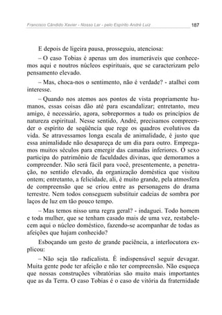 Francisco Cândido Xavier - Nosso Lar - pelo Espírito André Luiz   187




     E depois de ligeira pausa, prosseguiu, atenciosa:
     – O caso Tobias é apenas um dos inumeráveis que conhece-
mos aqui e noutros núcleos espirituais, que se caracterizam pelo
pensamento elevado.
     – Mas, choca-nos o sentimento, não é verdade? - atalhei com
interesse.
     – Quando nos atemos aos pontos de vista propriamente hu-
manos, essas coisas dão até para escandalizar; entretanto, meu
amigo, é necessário, agora, sobrepormos a tudo os princípios de
natureza espiritual. Nesse sentido, André, precisamos compreen-
der o espírito de seqüência que rege os quadros evolutivos da
vida. Se atravessamos longa escala de animalidade, é justo que
essa animalidade não desapareça de um dia para outro. Emprega-
mos muitos séculos para emergir das camadas inferiores. O sexo
participa do patrimônio de faculdades divinas, que demoramos a
compreender. Não será fácil para você, presentemente, a penetra-
ção, no sentido elevado, da organização doméstica que visitou
ontem; entretanto, a felicidade, ali, é muito grande, pela atmosfera
de compreensão que se criou entre as personagens do drama
terrestre. Nem todos conseguem substituir cadeias de sombra por
laços de luz em tão pouco tempo.
     – Mas temos nisso uma regra geral? - indaguei. Todo homem
e toda mulher, que se tenham casado mais de uma vez, restabele-
cem aqui o núcleo doméstico, fazendo-se acompanhar de todas as
afeições que hajam conhecido?
     Esboçando um gesto de grande paciência, a interlocutora ex-
plicou:
     – Não seja tão radicalista. É indispensável seguir devagar.
Muita gente pode ter afeição e não ter compreensão. Não esqueça
que nossas construções vibratórias são muito mais importantes
que as da Terra. O caso Tobias é o caso de vitória da fraternidade
 