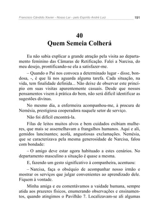 Francisco Cândido Xavier - Nosso Lar - pelo Espírito André Luiz   191




                            40
                    Quem Semeia Colherá
     Eu não sabia explicar a grande atração pela visita ao departa-
mento feminino das Câmaras de Retificação. Falei a Narcisa, do
meu desejo, prontificando-se ela a satisfazer-me.
     – Quando o Pai nos convoca a determinado lugar - disse, bon-
dosa, -, é que lá nos aguarda alguma tarefa. Cada situação, na
vida, tem finalidade definida... Não deixe de observar este princí-
pio em suas visitas aparentemente casuais. Desde que nossos
pensamentos visem à prática do bem, não será difícil identificar as
sugestões divinas.
     No mesmo dia, a enfermeira acompanhou-me, à procura de
Nemésia, prestigiosa cooperadora naquele setor de serviço.
     Não foi difícil encontrá-la.
     Filas de leitos muitos alvos e bem cuidados exibiam mulhe-
res, que mais se assemelhavam a frangalhos humanos. Aqui e ali,
gemidos lancinantes; acolá, angustiosas exclamações. Nemésia,
que se caracterizava pela mesma generosidade de Narcisa, falou
com bondade:
     – O amigo deve estar agora habituado a estes cenários. No
departamento masculino a situação é quase a mesma.
     E, fazendo um gesto significativo à companheira, acentuou:
     – Narcisa, faça o obséquio de acompanhar nosso irmão e
mostrar os serviços que julgar convenientes ao aprendizado dele.
Fiquem à vontade.
     Minha amiga e eu comentávamos a vaidade humana, sempre
atida aos prazeres físicos, enumerando observações e ensinamen-
tos, quando atingimos o Pavilhão 7. Localizavam-se ali algumas
 