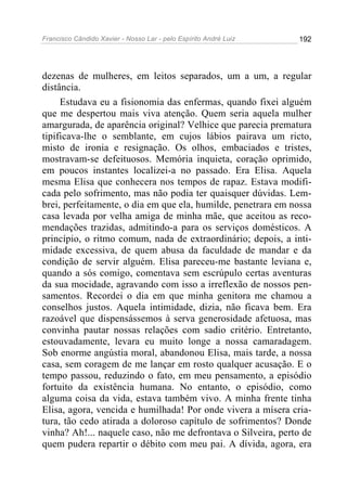 Francisco Cândido Xavier - Nosso Lar - pelo Espírito André Luiz   192




dezenas de mulheres, em leitos separados, um a um, a regular
distância.
     Estudava eu a fisionomia das enfermas, quando fixei alguém
que me despertou mais viva atenção. Quem seria aquela mulher
amargurada, de aparência original? Velhice que parecia prematura
tipificava-lhe o semblante, em cujos lábios pairava um ricto,
misto de ironia e resignação. Os olhos, embaciados e tristes,
mostravam-se defeituosos. Memória inquieta, coração oprimido,
em poucos instantes localizei-a no passado. Era Elisa. Aquela
mesma Elisa que conhecera nos tempos de rapaz. Estava modifi-
cada pelo sofrimento, mas não podia ter quaisquer dúvidas. Lem-
brei, perfeitamente, o dia em que ela, humilde, penetrara em nossa
casa levada por velha amiga de minha mãe, que aceitou as reco-
mendações trazidas, admitindo-a para os serviços domésticos. A
princípio, o ritmo comum, nada de extraordinário; depois, a inti-
midade excessiva, de quem abusa da faculdade de mandar e da
condição de servir alguém. Elisa pareceu-me bastante leviana e,
quando a sós comigo, comentava sem escrúpulo certas aventuras
da sua mocidade, agravando com isso a irreflexão de nossos pen-
samentos. Recordei o dia em que minha genitora me chamou a
conselhos justos. Aquela intimidade, dizia, não ficava bem. Era
razoável que dispensássemos à serva generosidade afetuosa, mas
convinha pautar nossas relações com sadio critério. Entretanto,
estouvadamente, levara eu muito longe a nossa camaradagem.
Sob enorme angústia moral, abandonou Elisa, mais tarde, a nossa
casa, sem coragem de me lançar em rosto qualquer acusação. E o
tempo passou, reduzindo o fato, em meu pensamento, a episódio
fortuito da existência humana. No entanto, o episódio, como
alguma coisa da vida, estava também vivo. A minha frente tinha
Elisa, agora, vencida e humilhada! Por onde vivera a mísera cria-
tura, tão cedo atirada a doloroso capítulo de sofrimentos? Donde
vinha? Ah!... naquele caso, não me defrontava o Silveira, perto de
quem pudera repartir o débito com meu pai. A dívida, agora, era
 