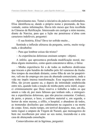 Francisco Cândido Xavier - Nosso Lar - pelo Espírito André Luiz   194




     Aproximamo-nos. Tomei a iniciativa da palavra confortadora.
Elisa identificou-se, dando o próprio nome e prestando, de boa-
vontade, outras informações. Havia três meses que fora recolhida
às Câmaras de Retificação. Interessado em castigar a mim mesmo,
diante de Narcisa, para que a lição me penetrasse n’alma com
caracteres indeléveis, perguntei:
     – E sua história, Elisa? Deve ter sofrido muito...
     Sentindo a inflexão afetuosa da pergunta, sorriu, muito resig-
nada, e desabafou:
     – Para que lembrar coisas tão tristes?
     – As experiências dolorosas ensinam sempre - objetei.
     A infeliz, que apresentava profunda modificação moral, me-
ditou alguns momentos, como quem concatenava idéias, e falou:
     – Minha experiência foi a de todas as mulheres doidivanas
que trocam o pão bendito do trabalho pelo fel venenoso da ilusão.
Nos tempos da mocidade distante, como filha de um lar paupérri-
mo, vali-me do emprego em casa de abastado comerciante, onde a
vida me impôs imensa transformação. Esse negociante tinha um
filho, tão jovem quanto eu, e depois da intimidade estabelecida
entre nós, quando toda a reação de minha parte seria inútil, esque-
ci criminosamente que Deus reserva o trabalho a todos os que
amem a vida sã, por mais faltosos que tenham sido, e entreguei-
me a experiências dolorosas, que não preciso comentar. Conheci,
de perto, o prazer, o luxo, o conforto material e, em seguida, o
horror de mim mesma, a sífilis, o hospital, o abandono de todos,
as tremendas desilusões que culminaram na cegueira e na morte
do corpo. Errei, muito tempo, em terrível desespero, mas, um dia,
tanto roguei o amparo da Virgem de Nazaré, que mensageiros do
bem me recolheram por amor ao seu nome, trazendo-me a esta
casa de abençoada consolação.
     Comovidíssimo até às lágrimas, perguntei:
 