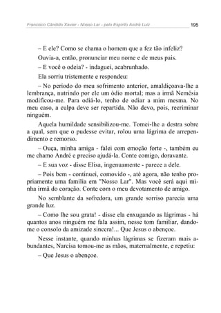 Francisco Cândido Xavier - Nosso Lar - pelo Espírito André Luiz   195




    – E ele? Como se chama o homem que a fez tão infeliz?
    Ouvia-a, então, pronunciar meu nome e de meus pais.
    – E você o odeia? - indaguei, acabrunhado.
    Ela sorriu tristemente e respondeu:
    – No período do meu sofrimento anterior, amaldiçoava-lhe a
lembrança, nutrindo por ele um ódio mortal; mas a irmã Nemésia
modificou-me. Para odiá-lo, tenho de odiar a mim mesma. No
meu caso, a culpa deve ser repartida. Não devo, pois, recriminar
ninguém.
    Aquela humildade sensibilizou-me. Tomei-lhe a destra sobre
a qual, sem que o pudesse evitar, rolou uma lágrima de arrepen-
dimento e remorso.
    – Ouça, minha amiga - falei com emoção forte -, também eu
me chamo André e preciso ajudá-la. Conte comigo, doravante.
    – E sua voz - disse Elisa, ingenuamente - parece a dele.
    – Pois bem - continuei, comovido -, até agora, não tenho pro-
priamente uma família em "Nosso Lar". Mas você será aqui mi-
nha irmã do coração. Conte com o meu devotamento de amigo.
    No semblante da sofredora, um grande sorriso parecia uma
grande luz.
    – Como lhe sou grata! - disse ela enxugando as lágrimas - há
quantos anos ninguém me fala assim, nesse tom familiar, dando-
me o consolo da amizade sincera!... Que Jesus o abençoe.
    Nesse instante, quando minhas lágrimas se fizeram mais a-
bundantes, Narcisa tomou-me as mãos, maternalmente, e repetiu:
    – Que Jesus o abençoe.
 