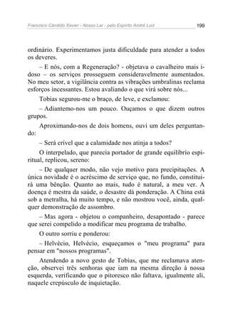 Francisco Cândido Xavier - Nosso Lar - pelo Espírito André Luiz   199




ordinário. Experimentamos justa dificuldade para atender a todos
os deveres.
     – E nós, com a Regeneração? - objetava o cavalheiro mais i-
doso – os serviços prosseguem consideravelmente aumentados.
No meu setor, a vigilância contra as vibrações umbralinas reclama
esforços incessantes. Estou avaliando o que virá sobre nós...
     Tobias segurou-me o braço, de leve, e exclamou:
     – Adiantemo-nos um pouco. Ouçamos o que dizem outros
grupos.
     Aproximando-nos de dois homens, ouvi um deles perguntan-
do:
     – Será crível que a calamidade nos atinja a todos?
     O interpelado, que parecia portador de grande equilíbrio espi-
ritual, replicou, sereno:
     – De qualquer modo, não vejo motivo para precipitações. A
única novidade é o acréscimo de serviço que, no fundo, constitui-
rá uma bênção. Quanto ao mais, tudo é natural, a meu ver. A
doença é mestra da saúde, o desastre dá ponderação. A China está
sob a metralha, há muito tempo, e não mostrou você, ainda, qual-
quer demonstração de assombro.
     – Mas agora - objetou o companheiro, desapontado - parece
que serei compelido a modificar meu programa de trabalho.
     O outro sorriu e ponderou:
     – Helvécio, Helvécio, esqueçamos o "meu programa" para
pensar em "nossos programas".
     Atendendo a novo gesto de Tobias, que me reclamava aten-
ção, observei três senhoras que iam na mesma direção à nossa
esquerda, verificando que o pitoresco não faltava, igualmente ali,
naquele crepúsculo de inquietação.
 