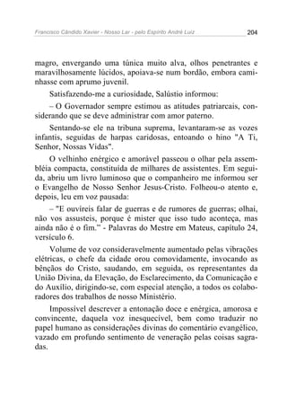 Francisco Cândido Xavier - Nosso Lar - pelo Espírito André Luiz   204




magro, envergando uma túnica muito alva, olhos penetrantes e
maravilhosamente lúcidos, apoiava-se num bordão, embora cami-
nhasse com aprumo juvenil.
     Satisfazendo-me a curiosidade, Salústio informou:
     – O Governador sempre estimou as atitudes patriarcais, con-
siderando que se deve administrar com amor paterno.
     Sentando-se ele na tribuna suprema, levantaram-se as vozes
infantis, seguidas de harpas caridosas, entoando o hino "A Ti,
Senhor, Nossas Vidas".
     O velhinho enérgico e amorável passeou o olhar pela assem-
bléia compacta, constituída de milhares de assistentes. Em segui-
da, abriu um livro luminoso que o companheiro me informou ser
o Evangelho de Nosso Senhor Jesus-Cristo. Folheou-o atento e,
depois, leu em voz pausada:
     – "E ouvíreis falar de guerras e de rumores de guerras; olhai,
não vos assusteis, porque é mister que isso tudo aconteça, mas
ainda não é o fim.” - Palavras do Mestre em Mateus, capítulo 24,
versículo 6.
     Volume de voz consideravelmente aumentado pelas vibrações
elétricas, o chefe da cidade orou comovidamente, invocando as
bênçãos do Cristo, saudando, em seguida, os representantes da
União Divina, da Elevação, do Esclarecimento, da Comunicação e
do Auxílio, dirigindo-se, com especial atenção, a todos os colabo-
radores dos trabalhos de nosso Ministério.
     Impossível descrever a entonação doce e enérgica, amorosa e
convincente, daquela voz inesquecível, bem como traduzir no
papel humano as considerações divinas do comentário evangélico,
vazado em profundo sentimento de veneração pelas coisas sagra-
das.
 