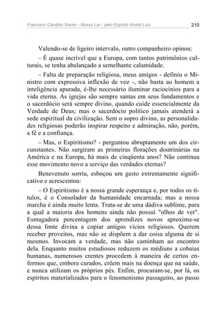 Francisco Cândido Xavier - Nosso Lar - pelo Espírito André Luiz   210




     Valendo-se de ligeiro intervalo, outro companheiro opinou:
     – É quase incrível que a Europa, com tantos patrimônios cul-
turais, se tenha abalançado a semelhante calamidade.
     – Falta de preparação religiosa, meus amigos - definiu o Mi-
nistro com expressiva inflexão de voz -, não basta ao homem a
inteligência apurada, é-lhe necessário iluminar raciocínios para a
vida eterna. As igrejas são sempre santas em seus fundamentos e
o sacerdócio será sempre divino, quando cuide essencialmente da
Verdade de Deus; mas o sacerdócio político jamais atenderá a
sede espiritual da civilização. Sem o sopro divino, as personalida-
des religiosas poderão inspirar respeito e admiração, não, porém,
a fé e a confiança.
     – Mas, o Espiritismo? - perguntou abruptamente um dos cir-
cunstantes. Não surgiram as primeiras florações doutrinárias na
América e na Europa, há mais de cinqüenta anos? Não continua
esse movimento novo a serviço das verdades eternas?
     Benevenuto sorriu, esboçou um gesto extremamente signifi-
cativo e acrescentou:
     – O Espiritismo é a nossa grande esperança e, por todos os tí-
tulos, é o Consolador da humanidade encarnada; mas a nossa
marcha é ainda muito lenta. Trata-se de uma dádiva sublime, para
a qual a maioria dos homens ainda não possuí "olhos de ver".
Esmagadora porcentagem dos aprendizes novos aproxima-se
dessa fonte divina a copiar antigos vícios religiosos. Querem
receber proveitos, mas não se dispõem a dar coisa alguma de si
mesmos. Invocam a verdade, mas não caminham ao encontro
dela. Enquanto muitos estudiosos reduzem os médiuns a cobaias
humanas, numerosos crentes procedem à maneira de certos en-
fermos que, embora curados, crêem mais na doença que na saúde,
e nunca utilizam os próprios pés. Enfim, procuram-se, por lá, os
espíritos materializados para o fenomenismo passageiro, ao passo
 