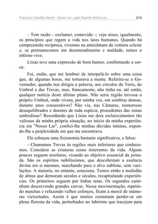 Francisco Cândido Xavier - Nosso Lar - pelo Espírito André Luiz   213




     – Tem razão - exclamei, comovido -; vejo nisso, igualmente,
os princípios que regem a vida nos lares humanos. Quando há
compreensão recíproca, vivemos na antecâmara da ventura celeste
e, se permanecemos em desentendimento e maldade, temos o
inferno vivo.
     Lísias teve uma expressão de bom humor, confirmando a sor-
rir.
     Foi, então, que me lembrei de interpelá-lo sobre uma coisa
que, de algumas horas, me torturava a mente. Referira-se o Go-
vernador, quando nos dirigiu a palavra, aos círculos da Terra, do
Umbral e das Trevas, mas, francamente, não tinha eu, até então,
qualquer notícia deste último plano. Não seria região trevosa o
próprio Umbral, onde vivera, por minha vez, em sombras densas,
durante anos consecutivos? Não via, nas Câmaras, numerosos
desequilibrados e doentes de toda espécie, procedentes das zonas
umbralinas? Recordando que Lísias me dera esclarecimentos tão
valiosos da minha própria situação, no início da minha experiên-
cia em "Nosso Lar", confiei-lhe minhas dúvidas íntimas, expon-
do-lhe a perplexidade em que me encontrava.
     Ele esboçou uma fisionomia bastante significativa, e falou:
     – Chamamos Trevas às regiões mais inferiores que conhece-
mos. Considere as criaturas como itinerantes da vida. Alguns
poucos seguem resolutos, visando ao objetivo essencial da jorna-
da. São os espíritos nobilíssimos, que descobriram a essência
divina em si mesmos, marchando para o alvo sublime, sem vaci-
lações. A maioria, no entanto, estaciona. Temos então a multidão
de almas que demoram séculos e séculos, recapitulando experiên-
cias. Os primeiros seguem por linhas retas. Os segundos cami-
nham descrevendo grandes curvas. Nessa movimentação, repetin-
do marchas e refazendo velhos esforços, ficam à mercê de inúme-
ras vicissitudes. Assim é que muitos costumam perder-se em
plena floresta da vida, perturbados no labirinto que tracejam para
 