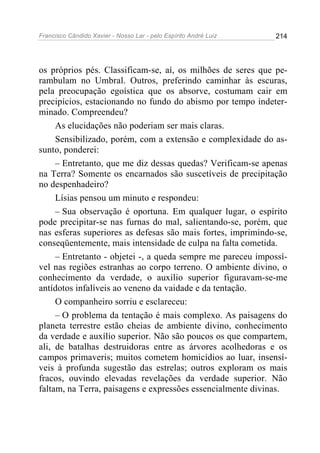 Francisco Cândido Xavier - Nosso Lar - pelo Espírito André Luiz   214




os próprios pés. Classificam-se, aí, os milhões de seres que pe-
rambulam no Umbral. Outros, preferindo caminhar às escuras,
pela preocupação egoística que os absorve, costumam cair em
precipícios, estacionando no fundo do abismo por tempo indeter-
minado. Compreendeu?
     As elucidações não poderiam ser mais claras.
     Sensibilizado, porém, com a extensão e complexidade do as-
sunto, ponderei:
     – Entretanto, que me diz dessas quedas? Verificam-se apenas
na Terra? Somente os encarnados são suscetíveis de precipitação
no despenhadeiro?
     Lísias pensou um minuto e respondeu:
     – Sua observação é oportuna. Em qualquer lugar, o espírito
pode precipitar-se nas furnas do mal, salientando-se, porém, que
nas esferas superiores as defesas são mais fortes, imprimindo-se,
conseqüentemente, mais intensidade de culpa na falta cometida.
     – Entretanto - objetei -, a queda sempre me pareceu impossí-
vel nas regiões estranhas ao corpo terreno. O ambiente divino, o
conhecimento da verdade, o auxílio superior figuravam-se-me
antídotos infalíveis ao veneno da vaidade e da tentação.
     O companheiro sorriu e esclareceu:
     – O problema da tentação é mais complexo. As paisagens do
planeta terrestre estão cheias de ambiente divino, conhecimento
da verdade e auxílio superior. Não são poucos os que compartem,
ali, de batalhas destruidoras entre as árvores acolhedoras e os
campos primaveris; muitos cometem homicídios ao luar, insensí-
veis à profunda sugestão das estrelas; outros exploram os mais
fracos, ouvindo elevadas revelações da verdade superior. Não
faltam, na Terra, paisagens e expressões essencialmente divinas.
 