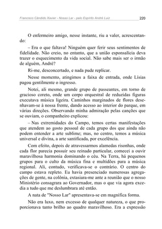 Francisco Cândido Xavier - Nosso Lar - pelo Espírito André Luiz   220




      O enfermeiro amigo, nesse instante, riu a valer, acrescentan-
do:
     – Era o que faltava! Ninguém quer ferir seus sentimentos de
fidelidade. Não creio, no entanto, que a união esponsalícia deva
trazer o esquecimento da vida social. Não sabe mais ser o irmão
de alguém, André?
     Ri-me, desconcertado, e nada pude replicar.
     Nesse momento, atingimos a faixa de entrada, onde Lísias
pagou gentilmente o ingresso.
     Notei, ali mesmo, grande grupo de passeantes, em torno de
gracioso coreto, onde um corpo orquestral de reduzidas figuras
executava música ligeira. Caminhos marginados de flores dese-
nhavam-se à nossa frente, dando acesso ao interior do parque, em
várias direções. Observando minha admiração pelas canções que
se ouviam, o companheiro explicou:
     – Nas extremidades do Campo, temos certas manifestações
que atendem ao gosto pessoal de cada grupo dos que ainda não
podem entender a arte sublime; mas, no centro, temos a música
universal e divina, a arte santificada, por excelência.
     Com efeito, depois de atravessarmos alamedas risonhas, onde
cada flor parecia possuir seu reinado particular, comecei a ouvir
maravilhosa harmonia dominando o céu. Na Terra, há pequenos
grupos para o culto da música fina e multidões para a música
regional. Ali, contudo, verificava-se o contrário. O centro do
campo estava repleto. Eu havia presenciado numerosas agrega-
ções de gente, na colônia, extasiara-me ante a reunião que o nosso
Ministério consagrara ao Governador, mas o que via agora exce-
dia a tudo que me deslumbrara até então.
     A nata de "Nosso Lar" apresentava-se em magnífica forma.
     Não era luxo, nem excesso de qualquer natureza, o que pro-
porcionava tanto brilho ao quadro maravilhoso. Era a expressão
 