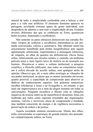 Francisco Cândido Xavier - Nosso Lar - pelo Espírito André Luiz   221




natural de tudo, a simplicidade confundida com a beleza, a arte
pura e a vida sem artifícios. O elemento feminino aparecia na
paisagem, revelando extremo apuro de gosto individual, sem
desperdício de adornos e sem trair a simplicidade divina. Grandes
árvores, diferentes das que se conhecem na Terra, guarnecem
belos recintos, iluminados e acolhedores.
     Não somente os pares afetuosos demoravam nas estradas flo-
ridas. Grupos de senhoras e cavalheiros entretinham-se em ani-
mada conversação, valiosa e construtiva. Não obstante sentir-me
sinceramente humilhado pela minha insignificância ante aquela
aglomeração seletíssima, experimentava a mensagem silenciosa,
de simpatia, no olhar de quantos me defrontavam. Ouvia frases
soltas, relativamente aos círculos carnais, e, contudo, em nenhuma
palestra notei o mais ligeiro laivo de malícia ou de acusação aos
homens. Discutia-se o amor, a cultura intelectual, a pesquisa
científica, a filosofia edificante, mas todos os comentários tendi-
am à esfera elevada do auxílio mútuo, sem qualquer atrito de
opinião. Observei que, ali, o mais sábio restringia as vibrações de
seu poder intelectual, ao passo que os menos instruídos elevavam,
quanto possível, a capacidade de compreensão para absorver as
dádivas do conhecimento superior. Em palestras numerosas,
recolhia referências a Jesus e ao Evangelho e, no entanto, o que
mais me impressionava era a nota de alegria reinante em todas as
conversações. Ninguém recordava o Mestre com as vibrações
negativas da tristeza inútil ou do injustificável desalento; Jesus era
lembrado por todos como supremo orientador das organizações
terrenas, visíveis e invisíveis, cheio de compreensão e bondade,
mas também consciente da energia e da vigilância necessárias à
preservação da ordem e da justiça.
     Aquela sociedade otimista encantava-me. Diante dos olhos,
tinha concretizadas as esperanças de grande número dos pensado-
res verdadeiramente nobres, na Terra.
 
