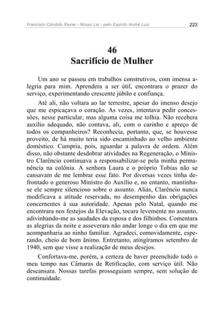 Francisco Cândido Xavier - Nosso Lar - pelo Espírito André Luiz   223




                                46
                      Sacrifício de Mulher
     Um ano se passou em trabalhos construtivos, com imensa a-
legria para mim. Aprendera a ser útil, encontrara o prazer do
serviço, experimentando crescente júbilo e confiança.
     Até ali, não voltara ao lar terrestre, apesar do imenso desejo
que me espicaçava o coração. As vezes, intentava pedir conces-
sões, nesse particular, mas alguma coisa me tolhia. Não recebera
auxílio adequado, não contava, ali, com o carinho e apreço de
todos os companheiros? Reconhecia, portanto, que, se houvesse
proveito, de há muito teria sido encaminhado ao velho ambiente
doméstico. Cumpria, pois, aguardar a palavra de ordem. Além
disso, não obstante desdobrar atividades na Regeneração, o Minis-
tro Clarêncio continuava a responsabilizar-se pela minha perma-
nência na colônia. A senhora Laura e o próprio Tobias não se
cansavam de me lembrar esse fato. Por diversas vezes tinha de-
frontado o generoso Ministro do Auxílio e, no entanto, mantinha-
se ele sempre silencioso sobre o assunto. Aliás, Clarêncio nunca
modificava a atitude reservada, no desempenho das obrigações
concernentes à sua autoridade. Apenas pelo Natal, quando me
encontrara nos festejos da Elevação, tocara levemente no assunto,
adivinhando-me as saudades da esposa e dos filhinhos. Comentara
as alegrias da noite e asseverara não andar longe o dia em que me
acompanharia ao ninho familiar. Agradeci, comovidamente, espe-
rando, cheio de bom ânimo. Entretanto, atingíramos setembro de
1940, sem que visse a realização de meus desejos.
     Confortava-me, porém, a certeza de haver preenchido todo o
meu tempo nas Câmaras de Retificação, com serviço útil. Não
descansara. Nossas tarefas prosseguiam sempre, sem solução de
continuidade.
 