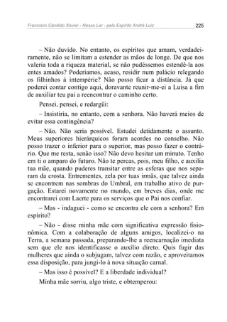 Francisco Cândido Xavier - Nosso Lar - pelo Espírito André Luiz   225




     – Não duvido. No entanto, os espíritos que amam, verdadei-
ramente, não se limitam a estender as mãos de longe. De que nos
valeria toda a riqueza material, se não pudéssemos estendê-la aos
entes amados? Poderíamos, acaso, residir num palácio relegando
os filhinhos à intempérie? Não posso ficar a distância. Já que
poderei contar contigo aqui, doravante reunir-me-ei a Luísa a fim
de auxiliar teu pai a reencontrar o caminho certo.
     Pensei, pensei, e redargüi:
     – Insistiria, no entanto, com a senhora. Não haverá meios de
evitar essa contingência?
     – Não. Não seria possível. Estudei detidamente o assunto.
Meus superiores hierárquicos foram acordes no conselho. Não
posso trazer o inferior para o superior, mas posso fazer o contrá-
rio. Que me resta, senão isso? Não devo hesitar um minuto. Tenho
em ti o amparo do futuro. Não te percas, pois, meu filho, e auxilia
tua mãe, quando puderes transitar entre as esferas que nos sepa-
ram da crosta. Entrementes, zela por tuas irmãs, que talvez ainda
se encontrem nas sombras do Umbral, em trabalho ativo de pur-
gação. Estarei novamente no mundo, em breves dias, onde me
encontrarei com Laerte para os serviços que o Pai nos confiar.
     – Mas - indaguei - como se encontra ele com a senhora? Em
espírito?
     – Não - disse minha mãe com significativa expressão fisio-
nômica. Com a colaboração de alguns amigos, localizei-o na
Terra, a semana passada, preparando-lhe a reencarnação imediata
sem que ele nos identificasse o auxílio direto. Quis fugir das
mulheres que ainda o subjugam, talvez com razão, e aproveitamos
essa disposição, para jungi-lo à nova situação carnal.
     – Mas isso é possível? E a liberdade individual?
     Minha mãe sorriu, algo triste, e obtemperou:
 