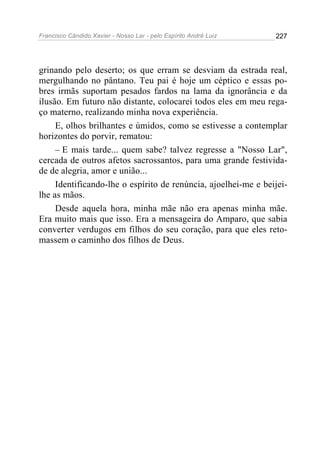 Francisco Cândido Xavier - Nosso Lar - pelo Espírito André Luiz   227




grinando pelo deserto; os que erram se desviam da estrada real,
mergulhando no pântano. Teu pai é hoje um céptico e essas po-
bres irmãs suportam pesados fardos na lama da ignorância e da
ilusão. Em futuro não distante, colocarei todos eles em meu rega-
ço materno, realizando minha nova experiência.
     E, olhos brilhantes e úmidos, como se estivesse a contemplar
horizontes do porvir, rematou:
     – E mais tarde... quem sabe? talvez regresse a "Nosso Lar",
cercada de outros afetos sacrossantos, para uma grande festivida-
de de alegria, amor e união...
     Identificando-lhe o espírito de renúncia, ajoelhei-me e beijei-
lhe as mãos.
     Desde aquela hora, minha mãe não era apenas minha mãe.
Era muito mais que isso. Era a mensageira do Amparo, que sabia
converter verdugos em filhos do seu coração, para que eles reto-
massem o caminho dos filhos de Deus.
 