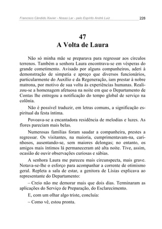 Francisco Cândido Xavier - Nosso Lar - pelo Espírito André Luiz   228




                                47
                         A Volta de Laura
     Não só minha mãe se preparava para regressar aos círculos
terrenos. Também a senhora Laura encontrava-se em vésperas do
grande cometimento. Avisado por alguns companheiros, aderi à
demonstração de simpatia e apreço que diversos funcionários,
particularmente do Auxílio e da Regeneração, iam prestar à nobre
matrona, por motivo de sua volta às experiências humanas. Reali-
zou-se a homenagem afetuosa na noite em que o Departamento de
Contas lhe entregou a notificação do tempo global de serviço na
colônia.
     Não é possível traduzir, em letras comuns, a significação es-
piritual da festa íntima.
     Povoava-se a encantadora residência de melodias e luzes. As
flores pareciam mais belas.
     Numerosas famílias foram saudar a companheira, prestes a
regressar. Os visitantes, na maioria, cumprimentavam-na, cari-
nhosos, ausentando-se, sem maiores delongas; no entanto, os
amigos mais íntimos lá permaneceram até alta noite. Tive, assim,
ocasião de ouvir observações curiosas e sábias.
     A senhora Laura me pareceu mais circunspecta, mais grave.
Notava-se-lhe o esforço para acompanhar a corrente de otimismo
geral. Repleta a sala de estar, a genitora de Lísias explicava ao
representante do Departamento:
     – Creio não me demorar mais que dois dias. Terminaram as
aplicações do Serviço de Preparação, do Esclarecimento.
     E, com um olhar algo triste, concluía:
     – Como vê, estou pronta.
 