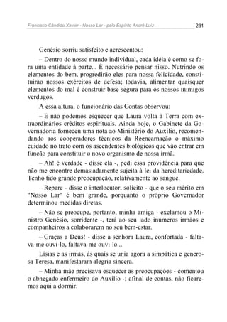 Francisco Cândido Xavier - Nosso Lar - pelo Espírito André Luiz   231




     Genésio sorriu satisfeito e acrescentou:
     – Dentro do nosso mundo individual, cada idéia é como se fo-
ra uma entidade à parte... É necessário pensar nisso. Nutrindo os
elementos do bem, progredirão eles para nossa felicidade, consti-
tuirão nossos exércitos de defesa; todavia, alimentar quaisquer
elementos do mal é construir base segura para os nossos inimigos
verdugos.
     A essa altura, o funcionário das Contas observou:
     – E não podemos esquecer que Laura volta à Terra com ex-
traordinários créditos espirituais. Ainda hoje, o Gabinete da Go-
vernadoria forneceu uma nota ao Ministério do Auxílio, recomen-
dando aos cooperadores técnicos da Reencarnação o máximo
cuidado no trato com os ascendentes biológicos que vão entrar em
função para constituir o novo organismo de nossa irmã.
     – Ah! é verdade - disse ela -, pedi essa providência para que
não me encontre demasiadamente sujeita à lei da hereditariedade.
Tenho tido grande preocupação, relativamente ao sangue.
     – Repare - disse o interlocutor, solícito - que o seu mérito em
"Nosso Lar" é bem grande, porquanto o próprio Governador
determinou medidas diretas.
     – Não se preocupe, portanto, minha amiga - exclamou o Mi-
nistro Genésio, sorridente -, terá ao seu lado inúmeros irmãos e
companheiros a colaborarem no seu bem-estar.
     – Graças a Deus! - disse a senhora Laura, confortada - falta-
va-me ouvi-lo, faltava-me ouvi-lo...
     Lísias e as irmãs, às quais se unia agora a simpática e genero-
sa Teresa, manifestaram alegria sincera.
     – Minha mãe precisava esquecer as preocupações - comentou
o abnegado enfermeiro do Auxílio -; afinal de contas, não ficare-
mos aqui a dormir.
 