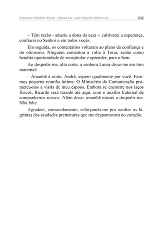 Francisco Cândido Xavier - Nosso Lar - pelo Espírito André Luiz   232




     – Têm razão - aduziu a dona da casa -; cultivarei a esperança,
confiarei no Senhor e em todos vocês.
     Em seguida, os comentários voltaram ao plano da confiança e
do otimismo. Ninguém comentou a volta à Terra, senão como
bendita oportunidade de recapitular e aprender, para o bem.
     Ao despedir-me, alta noite, a senhora Laura disse-me em tom
maternal:
     – Amanhã à noite, André, espero igualmente por você. Fare-
mos pequena reunião íntima. O Ministério da Comunicação pro-
meteu-nos a visita de meu esposo. Embora se encontre nos laços
físicos, Ricardo será trazido até aqui, com o auxílio fraternal de
companheiros nossos. Além disso, amanhã estarei a despedir-me.
Não falte.
     Agradeci, comovidamente, esforçando-me por ocultar as lá-
grimas das saudades prematuras que me despontavam no coração.
 