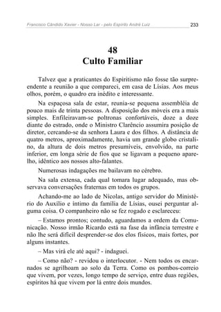 Francisco Cândido Xavier - Nosso Lar - pelo Espírito André Luiz   233




                                  48
                            Culto Familiar
     Talvez que a praticantes do Espiritismo não fosse tão surpre-
endente a reunião a que compareci, em casa de Lísias. Aos meus
olhos, porém, o quadro era inédito e interessante.
     Na espaçosa sala de estar, reunia-se pequena assembléia de
pouco mais de trinta pessoas. A disposição dos móveis era a mais
simples. Enfileiravam-se poltronas confortáveis, doze a doze
diante do estrado, onde o Ministro Clarêncio assumira posição de
diretor, cercando-se da senhora Laura e dos filhos. A distância de
quatro metros, aproximadamente, havia um grande globo cristali-
no, da altura de dois metros presumíveis, envolvido, na parte
inferior, em longa série de fios que se ligavam a pequeno apare-
lho, idêntico aos nossos alto-falantes.
     Numerosas indagações me bailavam no cérebro.
     Na sala extensa, cada qual tomara lugar adequado, mas ob-
servava conversações fraternas em todos os grupos.
     Achando-me ao lado de Nícolas, antigo servidor do Ministé-
rio do Auxílio e íntimo da família de Lísias, ousei perguntar al-
guma coisa. O companheiro não se fez rogado e esclareceu:
     – Estamos prontos; contudo, aguardamos a ordem da Comu-
nicação. Nosso irmão Ricardo está na fase da infância terrestre e
não lhe será difícil desprender-se dos elos físicos, mais fortes, por
alguns instantes.
     – Mas virá ele até aqui? - indaguei.
     – Como não? - revidou o interlocutor. - Nem todos os encar-
nados se agrilhoam ao solo da Terra. Como os pombos-correio
que vivem, por vezes, longo tempo de serviço, entre duas regiões,
espíritos há que vivem por lá entre dois mundos.
 