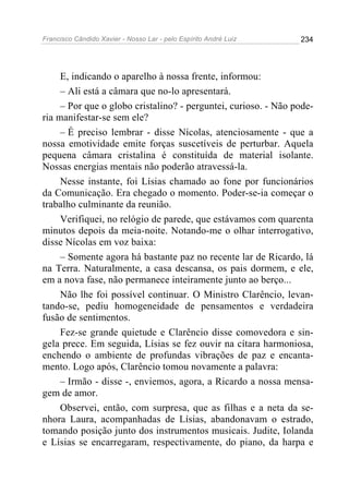 Francisco Cândido Xavier - Nosso Lar - pelo Espírito André Luiz   234




     E, indicando o aparelho à nossa frente, informou:
     – Ali está a câmara que no-lo apresentará.
     – Por que o globo cristalino? - perguntei, curioso. - Não pode-
ria manifestar-se sem ele?
     – É preciso lembrar - disse Nícolas, atenciosamente - que a
nossa emotividade emite forças suscetíveis de perturbar. Aquela
pequena câmara cristalina é constituída de material isolante.
Nossas energias mentais não poderão atravessá-la.
     Nesse instante, foi Lísias chamado ao fone por funcionários
da Comunicação. Era chegado o momento. Poder-se-ia começar o
trabalho culminante da reunião.
     Verifiquei, no relógio de parede, que estávamos com quarenta
minutos depois da meia-noite. Notando-me o olhar interrogativo,
disse Nícolas em voz baixa:
     – Somente agora há bastante paz no recente lar de Ricardo, lá
na Terra. Naturalmente, a casa descansa, os pais dormem, e ele,
em a nova fase, não permanece inteiramente junto ao berço...
     Não lhe foi possível continuar. O Ministro Clarêncio, levan-
tando-se, pediu homogeneidade de pensamentos e verdadeira
fusão de sentimentos.
     Fez-se grande quietude e Clarêncio disse comovedora e sin-
gela prece. Em seguida, Lísias se fez ouvir na cítara harmoniosa,
enchendo o ambiente de profundas vibrações de paz e encanta-
mento. Logo após, Clarêncio tomou novamente a palavra:
     – Irmão - disse -, enviemos, agora, a Ricardo a nossa mensa-
gem de amor.
     Observei, então, com surpresa, que as filhas e a neta da se-
nhora Laura, acompanhadas de Lísias, abandonavam o estrado,
tomando posição junto dos instrumentos musicais. Judite, Iolanda
e Lísias se encarregaram, respectivamente, do piano, da harpa e
 