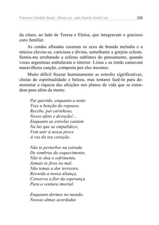 Francisco Cândido Xavier - Nosso Lar - pelo Espírito André Luiz   235




da cítara, ao lado de Teresa e Eloísa, que integravam o gracioso
coro familiar.
    As cordas afinadas casaram os ecos de branda melodia e a
música elevou-se, cariciosa e divina, semelhante a gorjeio celeste.
Sentia-me arrebatado a esferas sublimes do pensamento, quando
vozes argentinas embalaram o interior. Lísias e as irmãs cantavam
maravilhosa canção, composta por eles mesmos.
    Muito difícil frasear humanamente as estrofes significativas,
cheias de espiritualidade e beleza, mas tentarei fazê-lo para de-
monstrar a riqueza das afeições nos planos de vida que se esten-
dem para além da morte:

       Pai querido, enquanto a noite
       Traz a benção do repouso,
       Recebe, pai carinhoso,
       Nosso afeto e devoção!...
       Enquanto as estrelas cantam
       Na luz que as empalidece,
       Vem unir à nossa prece
       A voz do teu coração.

       Não te perturbes na estrada
       De sombras do esquecimento,
       Não te doa o sofrimento,
       Jamais te firas no mal.
       Não temas a dor terrestre,
       Recorda a nossa aliança,
       Conserva a flor da esperança
       Para a ventura imortal.

       Enquanto dormes no mundo,
       Nossas almas acordadas
 