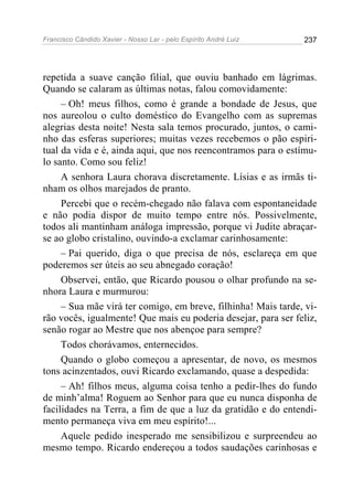 Francisco Cândido Xavier - Nosso Lar - pelo Espírito André Luiz   237




repetida a suave canção filial, que ouviu banhado em lágrimas.
Quando se calaram as últimas notas, falou comovidamente:
     – Oh! meus filhos, como é grande a bondade de Jesus, que
nos aureolou o culto doméstico do Evangelho com as supremas
alegrias desta noite! Nesta sala temos procurado, juntos, o cami-
nho das esferas superiores; muitas vezes recebemos o pão espiri-
tual da vida e é, ainda aqui, que nos reencontramos para o estímu-
lo santo. Como sou feliz!
     A senhora Laura chorava discretamente. Lísias e as irmãs ti-
nham os olhos marejados de pranto.
     Percebi que o recém-chegado não falava com espontaneidade
e não podia dispor de muito tempo entre nós. Possivelmente,
todos ali mantinham análoga impressão, porque vi Judite abraçar-
se ao globo cristalino, ouvindo-a exclamar carinhosamente:
     – Pai querido, diga o que precisa de nós, esclareça em que
poderemos ser úteis ao seu abnegado coração!
     Observei, então, que Ricardo pousou o olhar profundo na se-
nhora Laura e murmurou:
     – Sua mãe virá ter comigo, em breve, filhinha! Mais tarde, vi-
rão vocês, igualmente! Que mais eu poderia desejar, para ser feliz,
senão rogar ao Mestre que nos abençoe para sempre?
     Todos chorávamos, enternecidos.
     Quando o globo começou a apresentar, de novo, os mesmos
tons acinzentados, ouvi Ricardo exclamando, quase a despedida:
     – Ah! filhos meus, alguma coisa tenho a pedir-lhes do fundo
de minh’alma! Roguem ao Senhor para que eu nunca disponha de
facilidades na Terra, a fim de que a luz da gratidão e do entendi-
mento permaneça viva em meu espírito!...
     Aquele pedido inesperado me sensibilizou e surpreendeu ao
mesmo tempo. Ricardo endereçou a todos saudações carinhosas e
 