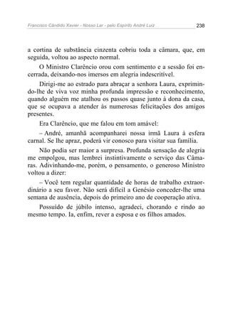Francisco Cândido Xavier - Nosso Lar - pelo Espírito André Luiz   238




a cortina de substância cinzenta cobriu toda a câmara, que, em
seguida, voltou ao aspecto normal.
     O Ministro Clarêncio orou com sentimento e a sessão foi en-
cerrada, deixando-nos imersos em alegria indescritível.
     Dirigi-me ao estrado para abraçar a senhora Laura, exprimin-
do-lhe de viva voz minha profunda impressão e reconhecimento,
quando alguém me atalhou os passos quase junto à dona da casa,
que se ocupava a atender às numerosas felicitações dos amigos
presentes.
     Era Clarêncio, que me falou em tom amável:
     – André, amanhã acompanharei nossa irmã Laura à esfera
carnal. Se lhe apraz, poderá vir conosco para visitar sua família.
     Não podia ser maior a surpresa. Profunda sensação de alegria
me empolgou, mas lembrei instintivamente o serviço das Câma-
ras. Adivinhando-me, porém, o pensamento, o generoso Ministro
voltou a dizer:
     – Você tem regular quantidade de horas de trabalho extraor-
dinário a seu favor. Não será difícil a Genésio conceder-lhe uma
semana de ausência, depois do primeiro ano de cooperação ativa.
     Possuído de júbilo intenso, agradeci, chorando e rindo ao
mesmo tempo. Ia, enfim, rever a esposa e os filhos amados.
 