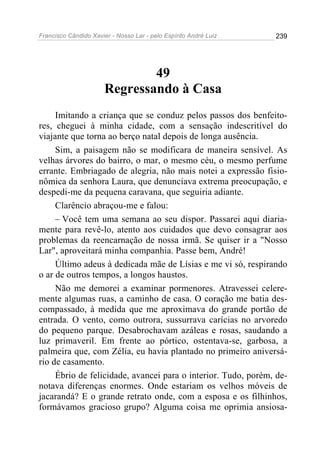 Francisco Cândido Xavier - Nosso Lar - pelo Espírito André Luiz   239




                               49
                       Regressando à Casa
     Imitando a criança que se conduz pelos passos dos benfeito-
res, cheguei à minha cidade, com a sensação indescritível do
viajante que torna ao berço natal depois de longa ausência.
     Sim, a paisagem não se modificara de maneira sensível. As
velhas árvores do bairro, o mar, o mesmo céu, o mesmo perfume
errante. Embriagado de alegria, não mais notei a expressão fisio-
nômica da senhora Laura, que denunciava extrema preocupação, e
despedi-me da pequena caravana, que seguiria adiante.
     Clarêncio abraçou-me e falou:
     – Você tem uma semana ao seu dispor. Passarei aqui diaria-
mente para revê-lo, atento aos cuidados que devo consagrar aos
problemas da reencarnação de nossa irmã. Se quiser ir a "Nosso
Lar", aproveitará minha companhia. Passe bem, André!
     Último adeus à dedicada mãe de Lísias e me vi só, respirando
o ar de outros tempos, a longos haustos.
     Não me demorei a examinar pormenores. Atravessei celere-
mente algumas ruas, a caminho de casa. O coração me batia des-
compassado, à medida que me aproximava do grande portão de
entrada. O vento, como outrora, sussurrava carícias no arvoredo
do pequeno parque. Desabrochavam azáleas e rosas, saudando a
luz primaveril. Em frente ao pórtico, ostentava-se, garbosa, a
palmeira que, com Zélia, eu havia plantado no primeiro aniversá-
rio de casamento.
     Ébrio de felicidade, avancei para o interior. Tudo, porém, de-
notava diferenças enormes. Onde estariam os velhos móveis de
jacarandá? E o grande retrato onde, com a esposa e os filhinhos,
formávamos gracioso grupo? Alguma coisa me oprimia ansiosa-
 