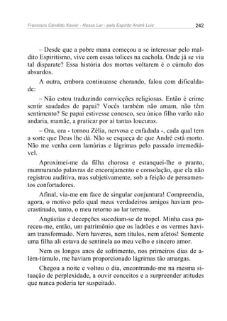 Francisco Cândido Xavier - Nosso Lar - pelo Espírito André Luiz   242




     – Desde que a pobre mana começou a se interessar pelo mal-
dito Espiritismo, vive com essas tolices na cachola. Onde já se viu
tal disparate? Essa história dos mortos voltarem é o cúmulo dos
absurdos.
     A outra, embora continuasse chorando, falou com dificulda-
de:
     – Não estou traduzindo convicções religiosas. Então é crime
sentir saudades de papai? Vocês também não amam, não têm
sentimento? Se papai estivesse conosco, seu único filho varão não
andaria, mamãe, a praticar por aí tantas loucuras.
     – Ora, ora - tornou Zélia, nervosa e enfadada -, cada qual tem
a sorte que Deus lhe dá. Não se esqueça de que André está morto.
Não me venha com lamúrias e lágrimas pelo passado irremediá-
vel.
     Aproximei-me da filha chorosa e estanquei-lhe o pranto,
murmurando palavras de encorajamento e consolação, que ela não
registrou auditiva, mas subjetivamente, sob a feição de pensamen-
tos confortadores.
     Afinal, via-me em face de singular conjuntura! Compreendia,
agora, o motivo pelo qual meus verdadeiros amigos haviam pro-
crastinado, tanto, o meu retorno ao lar terreno.
     Angústias e decepções sucediam-se de tropel. Minha casa pa-
receu-me, então, um patrimônio que os ladrões e os vermes havi-
am transformado. Nem haveres, nem títulos, nem afetos! Somente
uma filha ali estava de sentinela ao meu velho e sincero amor.
     Nem os longos anos de sofrimento, nos primeiros dias de a-
lém-túmulo, me haviam proporcionado lágrimas tão amargas.
     Chegou a noite e voltou o dia, encontrando-me na mesma si-
tuação de perplexidade, a ouvir conceitos e a surpreender atitudes
que nunca poderia ter suspeitado.
 