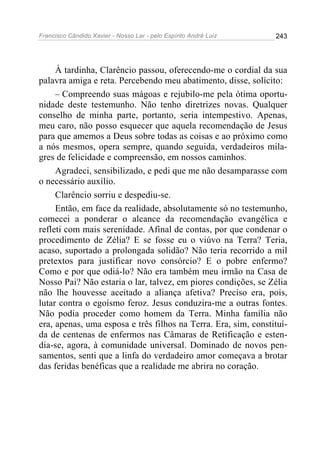 Francisco Cândido Xavier - Nosso Lar - pelo Espírito André Luiz   243




     À tardinha, Clarêncio passou, oferecendo-me o cordial da sua
palavra amiga e reta. Percebendo meu abatimento, disse, solícito:
     – Compreendo suas mágoas e rejubilo-me pela ótima oportu-
nidade deste testemunho. Não tenho diretrizes novas. Qualquer
conselho de minha parte, portanto, seria intempestivo. Apenas,
meu caro, não posso esquecer que aquela recomendação de Jesus
para que amemos a Deus sobre todas as coisas e ao próximo como
a nós mesmos, opera sempre, quando seguida, verdadeiros mila-
gres de felicidade e compreensão, em nossos caminhos.
     Agradeci, sensibilizado, e pedi que me não desamparasse com
o necessário auxílio.
     Clarêncio sorriu e despediu-se.
     Então, em face da realidade, absolutamente só no testemunho,
comecei a ponderar o alcance da recomendação evangélica e
refleti com mais serenidade. Afinal de contas, por que condenar o
procedimento de Zélia? E se fosse eu o viúvo na Terra? Teria,
acaso, suportado a prolongada solidão? Não teria recorrido a mil
pretextos para justificar novo consórcio? E o pobre enfermo?
Como e por que odiá-lo? Não era também meu irmão na Casa de
Nosso Pai? Não estaria o lar, talvez, em piores condições, se Zélia
não lhe houvesse aceitado a aliança afetiva? Preciso era, pois,
lutar contra o egoísmo feroz. Jesus conduzira-me a outras fontes.
Não podia proceder como homem da Terra. Minha família não
era, apenas, uma esposa e três filhos na Terra. Era, sim, constituí-
da de centenas de enfermos nas Câmaras de Retificação e esten-
dia-se, agora, à comunidade universal. Dominado de novos pen-
samentos, senti que a linfa do verdadeiro amor começava a brotar
das feridas benéficas que a realidade me abrira no coração.
 