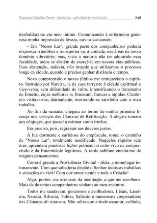 Francisco Cândido Xavier - Nosso Lar - pelo Espírito André Luiz   248




desfraldara-se em meu íntimo. Comunicando à enfermeira gene-
rosa minha impressão de leveza, ouvi-a esclarecer:
     – Em "Nosso Lar", grande parte dos companheiros poderia
dispensar o aeróbus e transportar-se, à vontade, nas áreas de nosso
domínio vibratório; mas, visto a maioria não ter adquirido essa
faculdade, todos se abstêm de exercê-la em nossas vias públicas.
Essa abstenção, todavia, não impede que utilizemos o processo
longe da cidade, quando é preciso ganhar distância e tempo.
     Nova compreensão e novos júbilos me enriqueciam o espíri-
to. Instruído por Narcisa, ia da casa terrestre à cidade espiritual e
vice-versa, sem dificuldade de vulto, intensificando o tratamento
de Ernesto, cujas melhoras se firmaram, francas e rápidas. Clarên-
cio visitava-me, diariamente, mostrando-se satisfeito com o meu
trabalho.
     Ao fim da semana, chegara ao termo de minha primeira li-
cença nos serviços das Câmaras de Retificação. A alegria tornara
aos cônjuges, que passei a estimar como irmãos.
     Era preciso, pois, regressar aos deveres justos.
     À luz dormente e cariciosa do crepúsculo, tomei o caminho
de "Nosso Lar", totalmente modificado. Naqueles rápidos sete
dias, aprendera preciosas lições práticas no culto vivo da compre-
ensão e da fraternidade legítimas. A tarde sublime enchia-me de
magnos pensamentos.
     Como é grande a Providência Divina! - dizia, a monologar in-
timamente. Com que sabedoria dispõe o Senhor todos os trabalhos
e situações da vida! Com que amor atende a toda a Criação!
     Algo, porém, me arrancou da meditação a que me recolhera.
Mais de duzentos companheiros vinham ao meu encontro.
     Todos me saudavam, generosos e acolhedores, Lísias, Lascí-
nia, Narcisa, Silveira, Tobias, Salústio e numerosos cooperadores
das Câmaras ali estavam. Não sabia que atitude assumir, colhido,
 