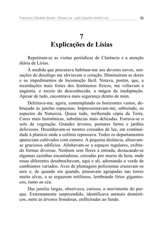 Francisco Cândido Xavier - Nosso Lar - pelo Espírito André Luiz   35




                               7
                      Explicações de Lísias
     Repetiram-se as visitas periódicas de Clarêncio e a atenção
diária de Lísias.
     À medida que procurava habituar-me aos deveres novos, sen-
sações de desafogo me aliviavam o coração. Diminuíram as dores
e os impedimentos de locomoção fácil. Notava, porém, que, a
recordações mais fortes dos fenômenos físicos, me voltavam a
angústia, o receio do desconhecido, a mágoa da inadaptação.
Apesar de tudo, encontrava mais segurança dentro de mim.
     Deleitava-me, agora, contemplando os horizontes vastos, de-
bruçado às janelas espaçosas. Impressionavam-me, sobretudo, os
aspectos da Natureza. Quase tudo, melhorada cópia da Terra.
Cores mais harmônicas, substâncias mais delicadas. Forrava-se o
solo de vegetação. Grandes árvores, pomares fartos e jardins
deliciosos. Desenhavam-se montes coroados de luz, em continui-
dade à planície onde a colônia repousava. Todos os departamentos
apareciam cultivados com esmero. A pequena distância, alteavam-
se graciosos edifícios. Alinhavam-se a espaços regulares, exibin-
do formas diversas. Nenhum sem flores à entrada, destacando-se
algumas casinhas encantadoras, cercadas por muros de hera, onde
rosas diferentes desabrochavam, aqui e ali, adornando o verde de
cambiantes variados. Aves de plumagens policromas cruzavam os
ares e, de quando em quando, pousavam agrupadas nas torres
muito alvas, a se erguerem retilíneas, lembrando lírios gigantes-
cos, rumo ao céu.
     Das janelas largas, observava, curioso, o movimento do par-
que. Extremamente surpreendido, identificava animais domésti-
cos, entre as árvores frondosas, enfileiradas ao fundo.
 