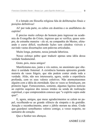 Francisco Cândido Xavier - Nosso Lar - pelo Espírito André Luiz            9




     E o letrado em filosofia religiosa fala de deliberações finais e
posições definitivas!
     Ai! por toda parte, os cultos em doutrina e os analfabetos do
espírito!
     É preciso muito esforço do homem para ingressar na acade-
mia do Evangelho do Cristo, ingresso que se verifica, quase sem-
pre, de estranha maneira - ele só, na companhia do Mestre, efetu-
ando o curso difícil, recebendo lições sem cátedras visíveis e
ouvindo vastas dissertações sem palavras articuladas.
     Muito longa, portanto, nossa jornada laboriosa.
     Nosso esforço pobre quer traduzir apenas uma idéia dessa
verdade fundamental.
     Grato, pois, meus amigos!
     Manifestamo-nos, junto a vós outros, no anonimato que obe-
dece à caridade fraternal. A existência humana apresenta grande
maioria de vasos frágeis, que não podem conter ainda toda a
verdade. Aliás, não nos interessaria, agora, senão a experiência
profunda, com os seus valores coletivos. Não atormentaremos
alguém com a idéia da eternidade. Que os vasos se fortaleçam, em
primeiro lugar. Forneceremos, somente, algumas ligeiras notícias
ao espírito sequioso dos nossos irmãos na senda de realização
espiritual, e que compreendem conosco que "o espírito sopra onde
quer".
     E, agora, amigos, que meus agradecimentos se calem no pa-
pel, recolhendo-se ao grande silêncio da simpatia e da gratidão.
Atração e reconhecimento, amor e júbilo moram na alma. Crede
que guardarei semelhantes valores comigo, a vosso respeito, no
santuário do coração.
     Que o Senhor nos abençoe.
                                                                  ANDRÉ LUIZ
 
