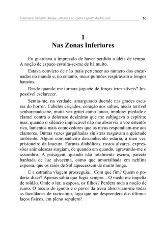 Francisco Cândido Xavier - Nosso Lar - pelo Espírito André Luiz 10
1
Nas Zonas Inferiores
Eu guardava a impressão de haver perdido a idéia de tempo.
A noção de espaço esvaíra-se-me de há muito.
Estava convicto de não mais pertencer ao número dos encar-
nados no mundo e, no entanto, meus pulmões respiravam a longos
haustos.
Desde quando me tornara joguete de forças irresistíveis? Im-
possível esclarecer.
Sentia-me, na verdade, amargurado duende nas grades escu-
ras do horror. Cabelos eriçados, coração aos saltos, medo terrível
senhoreando-me, muita vez gritei como louco, implorei piedade e
clamei contra o doloroso desânimo que me subjugava o espírito;
mas, quando o silêncio implacável não me absorvia a voz estentó-
rica, lamentos mais comovedores que os meus respondiam-me aos
clamores. Outras vezes gargalhadas sinistras rasgavam a quietude
ambiente. Algum companheiro desconhecido estaria, a meu ver,
prisioneiro da loucura. Formas diabólicas, rostos alvares, expres-
sões animalescas surgiam, de quando em quando, agravando-me o
assombro. A paisagem, quando não totalmente escura, parecia
banhada de luz alvacenta, como que amortalhada em neblina
espessa, que os raios de Sol aquecessem de muito longe.
E a estranha viagem prosseguia... Com que fim? Quem o po-
deria dizer? Apenas sabia que fugia sempre... O medo me impelia
de roldão. Onde o lar, a esposa, os filhos? Perdera toda a noção de
rumo. O receio do ignoto e o pavor da treva absorviam-me todas
as faculdades de raciocínio, logo que me desprendera dos últimos
laços físicos, em pleno sepulcro!
 